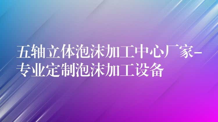 五轴立体泡沫加工中心厂家-专业定制泡沫加工设备