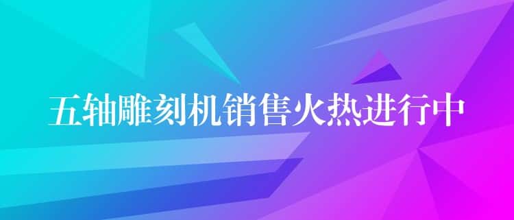 五轴雕刻机销售火热进行中 五轴雕刻机销售火热进行中