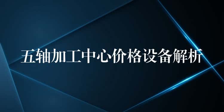 五轴加工中心价格设备解析 五轴加工中心价格设备解析