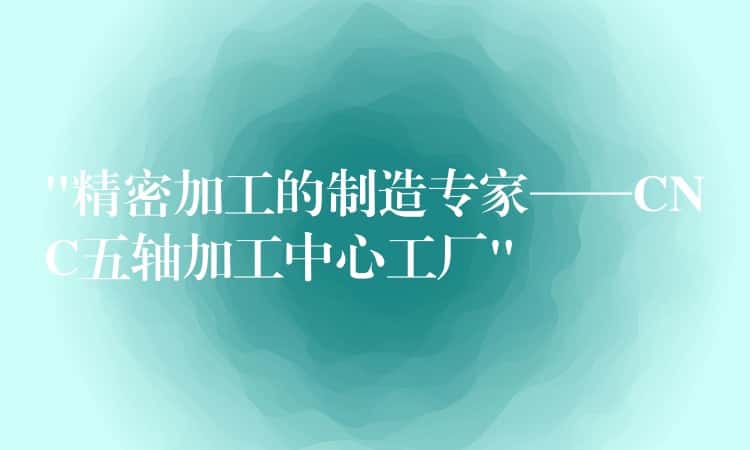 “精密加工的制造专家——CNC五轴加工中心工厂” “精密加工的制造专家——CNC五轴加工中心工厂”
