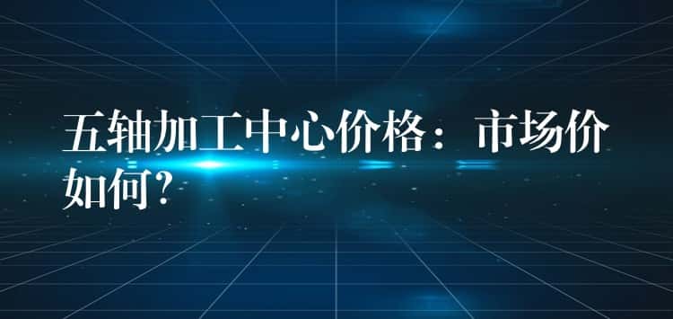 五轴加工中心价格:市场价如何? 五轴加工中心价格:市场价如何?