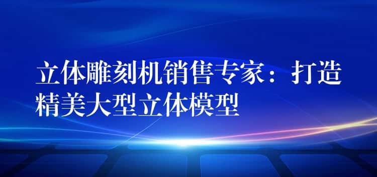 立体雕刻机销售专家：打造精美大型立体模型