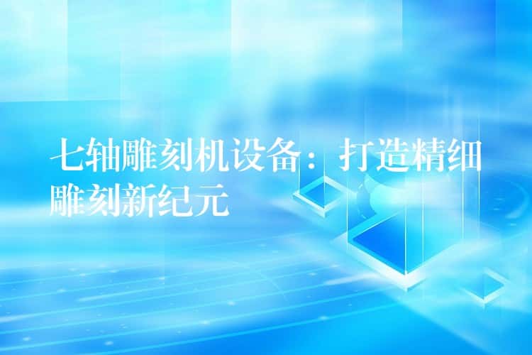 七轴雕刻机设备：打造精细雕刻新纪元