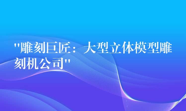 “雕刻巨匠：大型立体模型雕刻机公司”