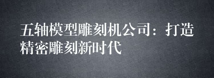 五轴模型雕刻机公司:打造精密雕刻新时代 五轴模型雕刻机公司:打造精密雕刻新时代