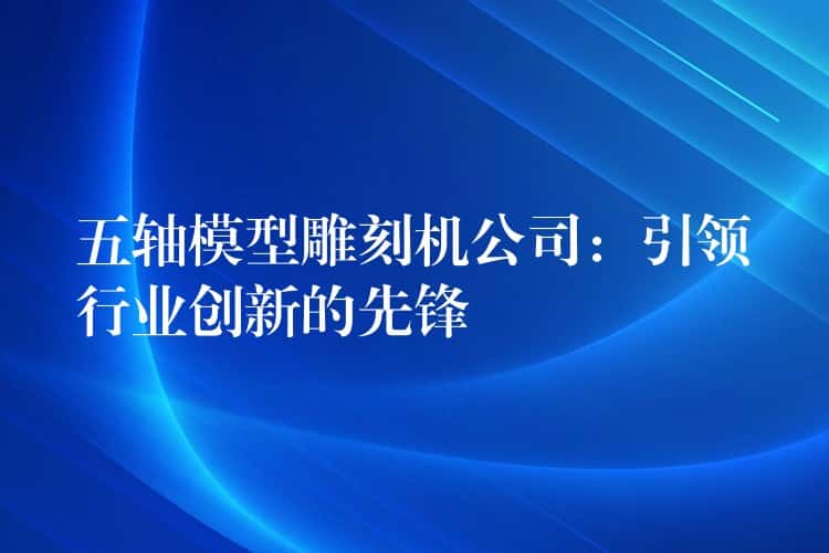 五轴模型雕刻机公司：引领行业创新的先锋