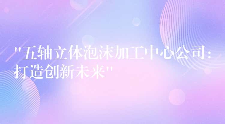 “五轴立体泡沫加工中心公司：打造创新未来”