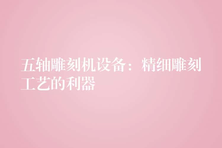 五轴雕刻机设备：精细雕刻工艺的利器