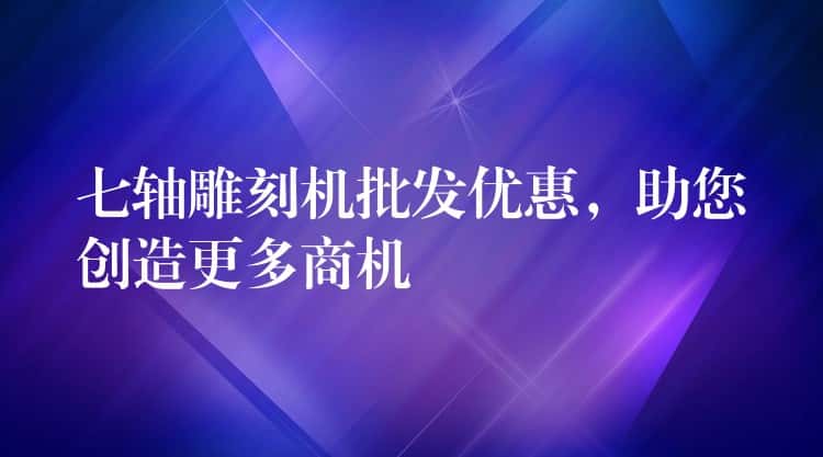 七轴雕刻机批发优惠，助您创造更多商机
