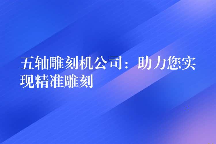 五轴雕刻机公司：助力您实现精准雕刻