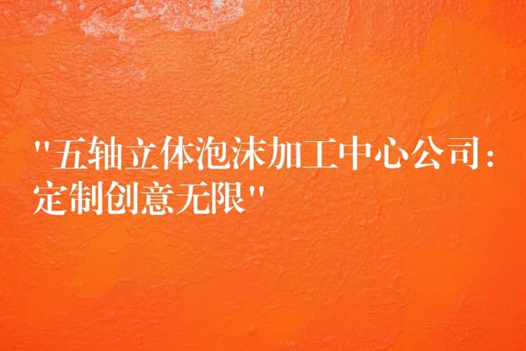 “五轴立体泡沫加工中心公司：定制创意无限”